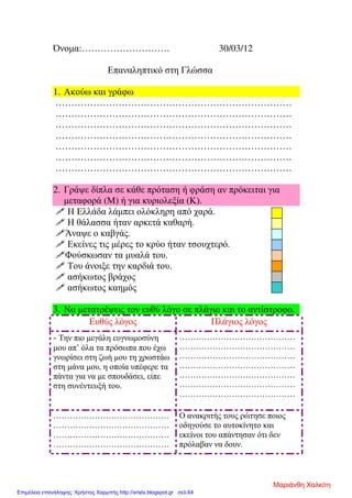 Όνοµα:………………………. 30/03/12
Επαναληπτικό στη Γλώσσα
1. Ακούω και γράφω
…………………………………………………………………
…………………………………………………………………
…………………………………………………………………
…………………………………………………………………
…………………………………………………………………
…………………………………………………………………
…………………………………………………………………
2. Γράψε δίπλα σε κάθε πρόταση ή φράση αν πρόκειται για
µεταφορά (Μ) ή για κυριολεξία (Κ).
Η Ελλάδα λάµπει ολόκληρη από χαρά.
Η θάλασσα ήταν αρκετά καθαρή.
Άναψε ο καβγάς.
Εκείνες τις µέρες το κρύο ήταν τσουχτερό.
Φούσκωσαν τα µυαλά του.
Του άνοιξε την καρδιά του.
ασήκωτος βράχος
ασήκωτος καηµός
3. Να µετατρέψεις τον ευθύ λόγο σε πλάγιο και το αντίστροφο.
Ευθύς λόγος Πλάγιος λόγος
- Την πιο µεγάλη ευγνωµοσύνη
µου απ’ όλα τα πρόσωπα που έχω
γνωρίσει στη ζωή µου τη χρωστάω
στη µάνα µου, η οποία υπέφερε τα
πάντα για να µε σπουδάσει, είπε
στη συνέντευξή του.
……………………………………
……………………………………
……………………………………
……………………………………
……………………………………
……………………………………
……………………………………
……………………………………
……………………………………
……………………………………
……………………………………
Ο ανακριτής τους ρώτησε ποιος
οδηγούσε το αυτοκίνητο και
εκείνοι του απάντησαν ότι δεν
πρόλαβαν να δουν.
Μαριάνθη Χαλκίτη
Επιμέλεια επανάληψης: Χρήστος Χαρμπής http://xristx.blogspot.gr σελ.64
 