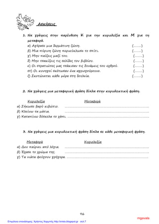 96
Ασκήσεις
1. Να γράψεις στην παρένθεση Κ για την κυριολεξία και Μ για τη
μεταφορά.
α) Αγόρασε μια δερμάτινη ζώνη. (………)
β) Μια πύρινη ζώνη περικύκλωσε το σπίτι. (………)
γ) Μην παίζεις μαζί του. (………)
δ) Μην τσακίζεις τις σελίδες τον βιβλίου. (………)
ε) Οι στρατιώτες μας τσάκισαν τις δυνάμεις του εχθρού. (………)
στ) Οι κυνηγοί σκότωσαν ένα αγριογούρουνο. (………)
ζ) Σκοτώνεται κάθε μέρα στη δουλεία. (………)
2. Να γράψεις μια μεταφορική φράση δίπλα στην κυριολεκτική φράση.
Κυριολεξία Μεταφορά
α) Σήκωσε βαρύ κιβώτιο. …………………………………………………………………………………….
β) Κλείνω τα μάτια. …………………………………………………………………………………….
γ) Καταπίνω δύσκολα το χάπι. ………………………………………………………………………………….
3. Να γράψεις μια κυριολεκτική φράση δίπλα σε κάθε μεταφορική φράση.
Μεταφορά Κυριολεξία
α) Δεν παίρνει από λόγια. …………………………………………………………………………………….
β) Έχασε το χρώμα της. …………………………………………………………………………………….
γ) Τα νιάτα φεύγουν γρήγορα. ………………………………………………………………………………….
mgavala
Επιμέλεια επανάληψης: Χρήστος Χαρμπής http://xristx.blogspot.gr σελ.7
 