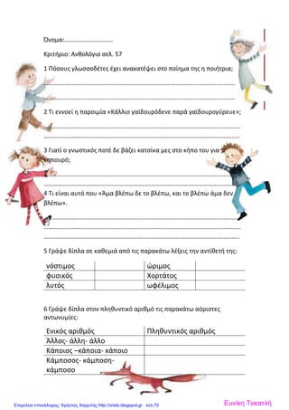Όνομα:………………………….
Κριτήριο: Ανθολόγιο σελ. 57
1 Πόσους γλωσσοδέτες έχει ανακατέψει στο ποίημα της η ποιήτρια;
…………………………………………………………………………………………………………..
…………………………………………………………………………………………………………..
2 Τι εννοεί η παροιμία «Κάλλιο γαϊδουρόδενε παρά γαϊδουρογύρευε»;
………………………………………………………………………………………………………………
……………………………………………………………………………………………………………..
3 Γιατί ο γνωστικός ποτέ δε βάζει κατσίκα μες στο κήπο του για
κηπουρό;
………………………………………………………………………………………………………………
………………………………………………………………………………………………………………
4 Τι είναι αυτό που «Άμα βλέπω δε το βλέπω, και το βλέπω άμα δεν
βλέπω».
………………………………………………………………………………………………………………
………………………………………………………………………………………………………………
……………………………………………………………………………………………………………..
5 Γράψε δίπλα σε καθεμιά από τις παρακάτω λέξεις την αντίθετή της:
νόστιμος ώριμος
φυσικός Χορτάτος
λυτός ωφέλιμος
6 Γράψε δίπλα στον πληθυντικό αριθμό τις παρακάτω αόριστες
αντωνυμίες:
Ενικός αριθμός Πληθυντικός αριθμός
Άλλος- άλλη- άλλο
Κάποιος –κάποια- κάποιο
Κάμποσος- κάμποση-
κάμποσο
Ευνίκη ΤοκατλήΕπιμέλεια επανάληψης: Χρήστος Χαρμπής http://xristx.blogspot.gr σελ.70
 