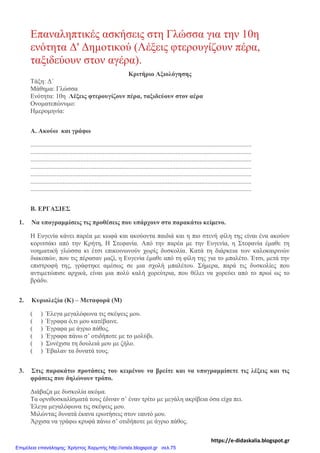 Επαναληπτικές ασκήσεις στη Γλώσσα για την 10η
ενότητα Δ' Δημοτικού (Λέξεις φτερουγίζουν πέρα,
ταξιδεύουν στον αγέρα).
Κριτήριο Αξιολόγησης
Τάξη: Δ΄
Μάθημα: Γλώσσα
Ενότητα: 10η Λέξεις φτερουγίζουν πέρα, ταξιδεύουν στον αέρα
Ονοματεπώνυμο:
Ημερομηνία:
Α. Ακούω και γράφω
.........................................................................................................................................
.........................................................................................................................................
.........................................................................................................................................
.........................................................................................................................................
.........................................................................................................................................
.........................................................................................................................................
.........................................................................................................................................
Β. ΕΡΓΑΣΙΕΣ
1. Να υπογραμμίσεις τις προθέσεις που υπάρχουν στο παρακάτω κείμενο.
Η Ευγενία κάνει παρέα με κωφά και ακούοντα παιδιά και η πιο στενή φίλη της είναι ένα ακούον
κοριτσάκι από την Κρήτη, Η Στεφανία. Από την παρέα με την Ευγενία, η Στεφανία έμαθε τη
νοηματική γλώσσα κι έτσι επικοινωνούν χωρίς δυσκολία. Κατά τη διάρκεια των καλοκαιρινών
διακοπών, που τις πέρασαν μαζί, η Ευγενία έμαθε από τη φίλη της για το μπαλέτο. Έτσι, μετά την
επιστροφή της, γράφτηκε αμέσως σε μια σχολή μπαλέτου. Σήμερα, παρά τις δυσκολίες που
αντιμετώπισε αρχικά, είναι μια πολύ καλή χορεύτρια, που θέλει να χορεύει από το πρωί ως το
βράδυ.
2. Κυριολεξία (Κ) – Μεταφορά (Μ)
( ) Έλεγα μεγαλόφωνα τις σκέψεις μου.
( ) Έγραφα ό,τι μου κατέβαινε.
( ) Έγραφα με άγριο πάθος.
( ) Έγραφα πάνω σ’ οτιδήποτε με το μολύβι.
( ) Συνέχισα τη δουλειά μου με ζήλο.
( ) Έβαλαν τα δυνατά τους.
3. Στις παρακάτω προτάσεις του κειμένου να βρείτε και να υπογραμμίσετε τις λέξεις και τις
φράσεις που δηλώνουν τρόπο.
Διάβαζα με δυσκολία ακόμα.
Τα ορνιθοσκαλίσματά τους έδιναν σ’ έναν τρίτο με μεγάλη ακρίβεια όσα είχα πει.
Έλεγα μεγαλόφωνα τις σκέψεις μου.
Μιλώντας δυνατά έκανα ερωτήσεις στον εαυτό μου.
Άρχισα να γράφω κρυφά πάνω σ’ οτιδήποτε με άγριο πάθος.
https://e-didaskalia.blogspot.gr
Επιμέλεια επανάληψης: Χρήστος Χαρμπής http://xristx.blogspot.gr σελ.75
 