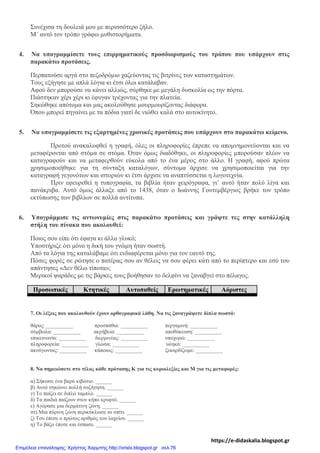 Συνέχισα τη δουλειά μου με περισσότερο ζήλο.
Μ΄ αυτό τον τρόπο γράφω μυθιστορήματα.
4. Να υπογραμμίσετε τους επιρρηματικούς προσδιορισμούς του τρόπου που υπάρχουν στις
παρακάτω προτάσεις.
Περπατούσε αργά στο πεζοδρόμιο χαζεύοντας τις βιτρίνες των καταστημάτων.
Τους εξήγησε με απλά λόγια κι έτσι όλοι κατάλαβαν.
Αφού δεν μπορούσε να κάνει αλλιώς, σύρθηκε με μεγάλη δυσκολία ως την πόρτα.
Πιάστηκαν χέρι χέρι κι έφυγαν τρέχοντας για την πλατεία.
Σηκώθηκε απότομα και μας ακολούθησε μουρμουρίζοντας διάφορα.
Όπου μπορεί πηγαίνει με τα πόδια γιατί δε νιώθει καλά στο αυτοκίνητο.
5. Να υπογραμμίσετε τις εξαρτημένες χρονικές προτάσεις που υπάρχουν στο παρακάτω κείμενο.
Προτού ανακαλυφθεί η γραφή, όλες οι πληροφορίες έπρεπε να απομνημονεύονται και να
μεταφέρονται από στόμα σε στόμα. Όταν όμως διαδόθηκε, οι πληροφορίες μπορούσαν πλέον να
καταγραφούν και να μεταφερθούν εύκολα από το ένα μέρος στο άλλο. Η γραφή, αφού πρώτα
χρησιμοποιήθηκε για τη σύνταξη καταλόγων, σύντομα άρχισε να χρησιμοποιείται για την
καταγραφή γεγονότων και ιστοριών κι έτσι άρχισε να αναπτύσσεται η λογοτεχνία.
Πριν εφευρεθεί η τυπογραφία, τα βιβλία ήταν χειρόγραφα, γι’ αυτό ήταν πολύ λίγα και
πανάκριβα. Αυτό όμως άλλαξε από το 1438, όταν ο Ιωάννης Γουτεμβέργιος βρήκε τον τρόπο
εκτύπωσης των βιβλίων σε πολλά αντίτυπα.
6. Υπογράμμισε τις αντωνυμίες στις παρακάτω προτάσεις και γράψτε τες στην κατάλληλη
στήλη του πίνακα που ακολουθεί:
Ποιος σου είπε ότι έφαγα κι άλλο γλυκό;
Υποστήριζε ότι μόνο η δική του γνώμη ήταν σωστή.
Από τα λόγια της καταλάβαμε ότι ενδιαφέρεται μόνο για τον εαυτό της.
Πόσες φορές σε ρώτησε ο πατέρας σου αν θέλεις να σου φέρει κάτι από το περίπτερο και εσύ του
απάντησες «Δεν θέλω τίποτα»;
Μερικοί ψαράδες με τις βάρκες τους βοήθησαν το δελφίνι να ξαναβγεί στο πέλαγος.
Προσωπικές Κτητικές Αυτοπαθείς Ερωτηματικές Αόριστες
7. Οι λέξεις που ακολουθούν έχουν ορθογραφικά λάθη. Να τις ξαναγράψετε δίπλα σωστά:
θάρος: __________ προσπάθια: __________ περγαμινή: __________
σύμβωλα: __________ ακρήβεια: __________ αποθύκευση: __________
επικεινωνία: __________ διερμινέας: __________ υποχορώ: __________
πληροφορεία: __________ γλώσα: __________ υληκό: __________
ακούγωντας: __________ κάποιως: __________ ξεκαρδίζωμε: __________
8. Να σημειώσετε στο τέλος κάθε πρότασης Κ για τις κυριολεξίες και Μ για τις μεταφορές:
α) Σήκωσε ένα βαρύ κιβώτιο. ______
β) Αυτό σηκώνει πολλή συζήτηση. ______
γ) Το παίζει σε διπλό ταμπλό. ______
δ) Τα παιδιά παίζουν στον κήπο κρυφτό. ______
ε) Αγόρασε μια δερμάτινη ζώνη. ______
στ) Μια πύρινη ζώνη περικύκλωσε το σπίτι. ______
ζ) Του έπεσε ο πρώτος αριθμός του λαχείου. ______
η) Το βάζο έπεσε και έσπασε. ______
https://e-didaskalia.blogspot.gr
Επιμέλεια επανάληψης: Χρήστος Χαρμπής http://xristx.blogspot.gr σελ.76
 
