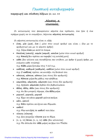 97
ΓΓλλωωσσσσιικκήή ααυυττοοββιιοογγρρααφφίίαα
παραγωγή και σύνθεση λέξεων βλ. σελ. 44
Αόριστες α
ντωνυμίες
Οι αντωνυμίες που φανερώνουν αόριστα ένα πρόσωπο, ένα ζώο ή ένα
πράγμα χωρίς να το ονομάζουν, λέγονται αόριστες αντωνυμίες.
Οι αόριστες αντωνυμίες είναι οι εξής:
• ένας, μία (μια), ένα ( μόνο στον ενικό αριθμό και είναι ι ίδια με το
αριθμητικό και με το αόριστο άρθρο)
π.χ. Ξέρω έναν με αυτό το όνομα.
• Κανένας (κανείς), καμία (καμιά), κανένα (μόνο στον ενικό αριθμό)
π.χ. Κανείς δεν πρέπει να παραβεί τις εντολές μου)
• κάθε (δεν κλίνετε και συνηθίζεται σαν επίθετο, με άρθρο ή χωρίς άρθρο, με
ονόματα κάθε πτώσης)
π.χ. Κάθε μέρα ξυπνάω στις 7.15 π.μ.
• καθένας, καθεμιά (καθεμία), καθένα (μόνο στον ενικό αριθμό)
π.χ. Ο καθένας πρέπει να κοιτάζει τη δουλειά του.
• κάποιος, κάποια, κάποιο (και στους δύο αριθμούς)
π.χ. Κάποια μέρα θα μάθεις την αλήθεια.
• καμπόσος, κάμποση, κάμποσο (και στους δύο αριθμούς)
π.χ. Αγόρασε κάμποσα βιβλία στο βιβλιοπωλείο.
• άλλος, άλλη, άλλο (και στους δύο αριθμούς)
π.χ. Αν δεν μπορείς σήμερα, έλα άλλη μέρα.
• μερικοί, μερικές, μερικά
π.χ. Έχω να κάνω μερικά ψώνια ακόμα.
• κάτι, κατιτί
π.χ. Κάτι πρέπει να έγινε και θύμωσε.
• καθετί
π.χ. Μην αντιδράς σε καθετί που λέω.
• τίποτε (τίποτα)
π.χ. Δεν γνωρίζω τίποτα για το θέμα.
• (ο, η, το) δείνα, (ο, η, το) τάδε (δεν κλίνονται)
π.χ. Με έστειλε στο τάδε μέρος να βρω τον Παύλο.
mgavala
Επιμέλεια επανάληψης: Χρήστος Χαρμπής http://xristx.blogspot.gr σελ.8
 