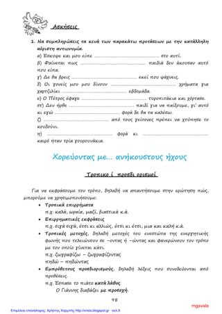 98
Ασκήσεις
1. Να συμπληρώσεις τα κενά των παρακάτω προτάσεων με την κατάλληλη
αόριστη αντωνυμία.
α) Έσκυψε και μου είπε ……………………………………………… στο αυτί.
β) Φαίνεται πως ……………………………………………… παιδιά δεν άκουσαν αυτό
που είπα.
γ) Δε θα βρεις ……………………………………………… εκεί που ψάχνεις.
δ) Οι γονείς μου μου δίνουν ……………………………………………… χρήματα για
χαρτζιλίκι ……………………………………………… εβδομάδα.
ε) Ο Πέτρος έφαγε ……………………………………………… τυροπιτάκια και χόρτασε.
στ) Δεν ήρθε ……………………………………………… παιδί για να παίξουμε, γι’ αυτό
κι εγώ ……………………………………………… φορά δε θα τα καλέσω.
ζ) ……………………………………………… από τους γείτονες πρέπει να χτύπησε το
κουδούνι.
η) ……………………………………………… φορά κι ………………………………………………
καιρό ήταν τρία γουρουνάκια.
ΧΧοορρεεύύοοννττααςς μμεε…… ααννήήκκοουυσσττοουυςς ήήχχοουυςς
Τροπικο ί προσδι ορισμοί
Για να εκφράσουμε τον τρόπο, δηλαδή να απαντήσουμε στην ερώτηση πώς,
μπορούμε να χρησιμοποιήσουμε:
• Τροπικά επιρρήματα
π.χ. καλά, ωραία, μαζί, βιαστικά κ.ά.
• Επιρρηματικές εκφράσεις
π.χ. σιγά σιγά, έτσι κι αλλιώς, έτσι κι έτσι, μια και καλή κ.ά.
• Τροπικές μετοχές, δηλαδή μετοχές του ενεστώτα της ενεργητικής
φωνής που τελειώνουν σε –οντας ή –ώντας και φανερώνουν τον τρόπο
με τον οποίο γίνεται κάτι.
π.χ. ζωγραφίζω – ζωγραφίζοντας
πηδώ – πηδώντας
• Εμπρόθετους προσδιορισμούς, δηλαδή λέξεις που συνοδεύονται από
προθέσεις.
π.χ. Έσπασε το πιάτο κατά λάθος.
Ο Γιάννης διαβάζει με προσοχή.
mgavala
Επιμέλεια επανάληψης: Χρήστος Χαρμπής http://xristx.blogspot.gr σελ.9
 
