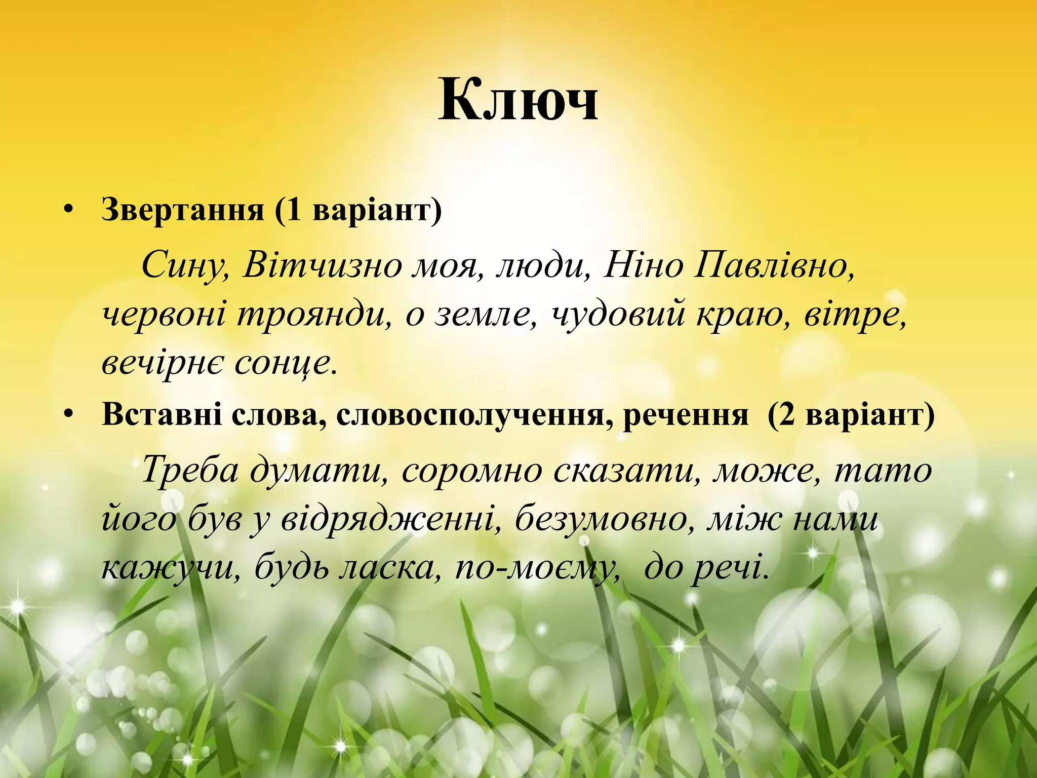 Ключ
• Звертання (1 варіант)
Сину, Вітчизно моя, люди, Ніно Павлівно,
червоні троянди, о земле, чудовий краю, вітре,
вечірнє сонце.
• Вставні слова, словосполучення, речення (2 варіант)
Треба думати, соромно сказати, може, тато
його був у відрядженні, безумовно, між нами
кажучи, будь ласка, по-моєму, до речі.
 