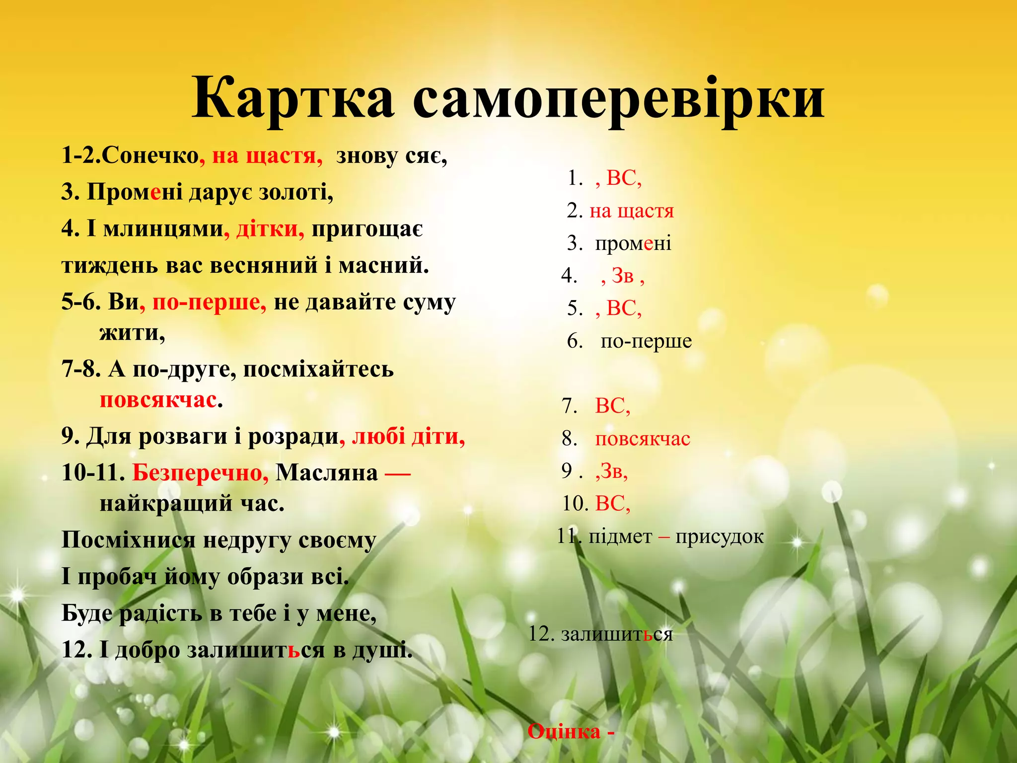 Картка самоперевірки
1-2.Сонечко, на щастя, знову сяє,
3. Промені дарує золоті,
4. І млинцями, дітки, пригощає
тиждень вас весняний і масний.
5-6. Ви, по-перше, не давайте суму
жити,
7-8. А по-друге, посміхайтесь
повсякчас.
9. Для розваги і розради, любі діти,
10-11. Безперечно, Масляна —
найкращий час.
Посміхнися недругу своєму
І пробач йому образи всі.
Буде радість в тебе і у мене,
12. І добро залишиться в душі.
1. , ВС,
2. на щастя
3. промені
4. , Зв ,
5. , ВС,
6. по-перше
7. ВС,
8. повсякчас
9 . ,Зв,
10. ВС,
11. підмет – присудок
12. залишиться
Оцінка -
 