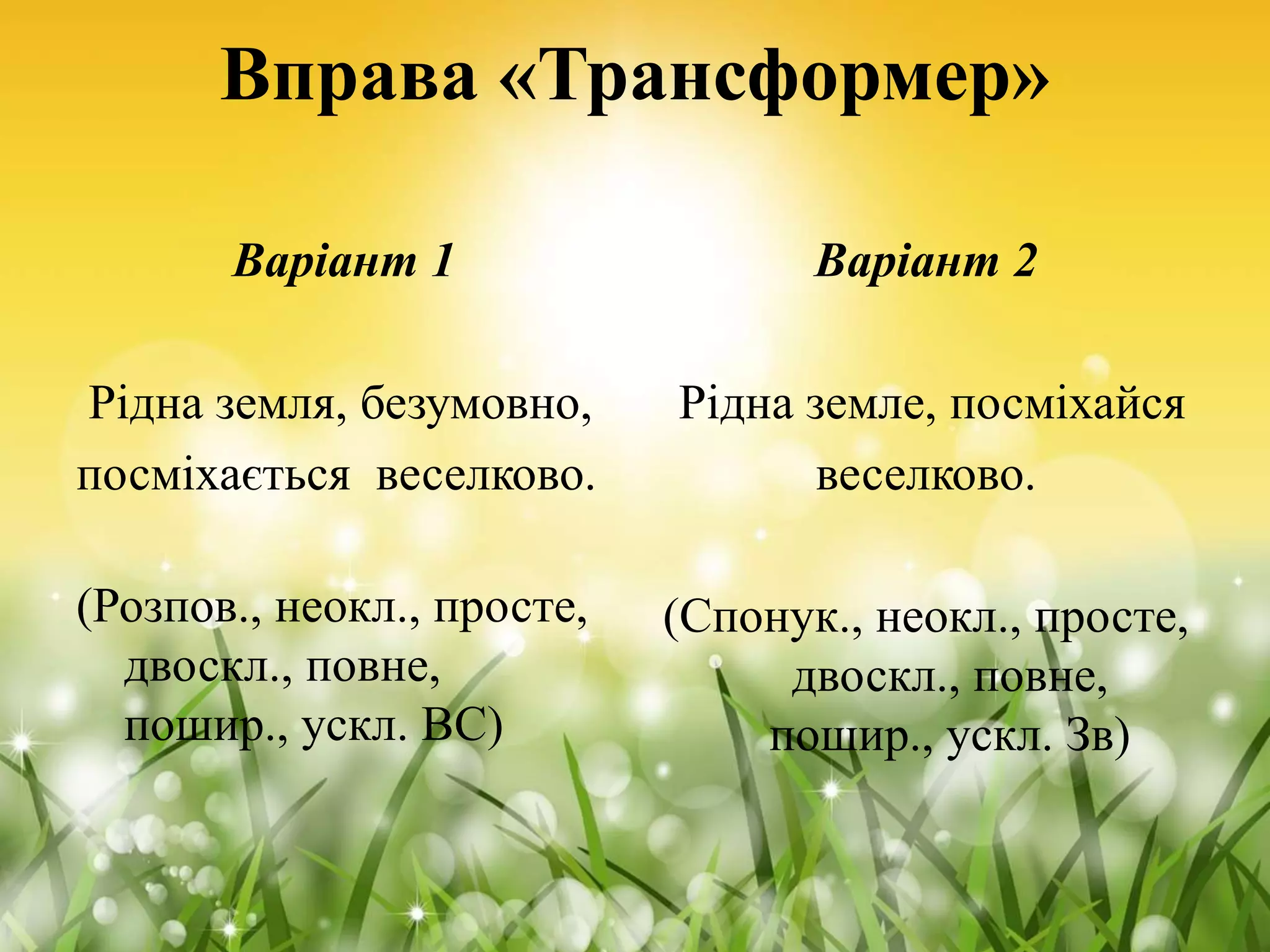 Вправа «Трансформер»
Варіант 1
Рідна земля, безумовно,
посміхається веселково.
(Розпов., неокл., просте,
двоскл., повне,
пошир., ускл. ВС)
Варіант 2
Рідна земле, посміхайся
веселково.
(Спонук., неокл., просте,
двоскл., повне,
пошир., ускл. Зв)
 