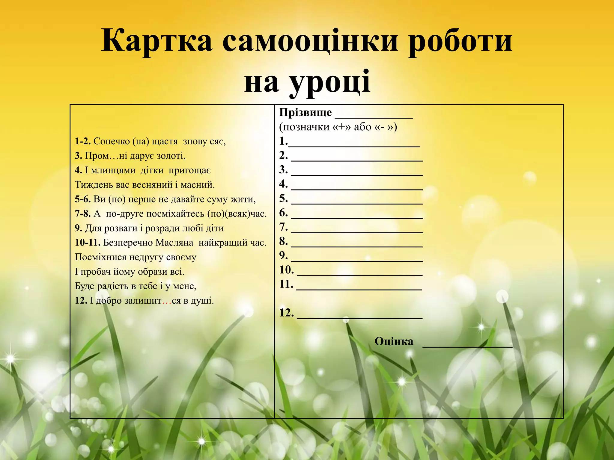 Картка самооцінки роботи
на уроці
1-2. Сонечко (на) щастя знову сяє,
3. Пром…ні дарує золоті,
4. І млинцями дітки пригощає
Тиждень вас весняний і масний.
5-6. Ви (по) перше не давайте суму жити,
7-8. А по-друге посміхайтесь (по)(всяк)час.
9. Для розваги і розради любі діти
10-11. Безперечно Масляна найкращий час.
Посміхнися недругу своєму
І пробач йому образи всі.
Буде радість в тебе і у мене,
12. І добро залишит…ся в душі.
Прізвище _____________
(позначки «+» або «- »)
1.______________________
2. ______________________
3. ______________________
4. ______________________
5. ______________________
6. ______________________
7. ______________________
8. ______________________
9. ______________________
10. _____________________
11. _____________________
12. _____________________
Оцінка _______________
 