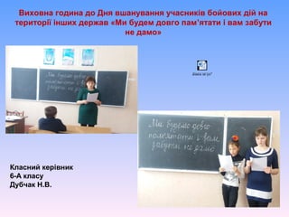 Виховна година до Дня вшанування учасників бойових дій на
території інших держав «Ми будем довго пам’ятати і вам забути
не дамо»
Класний керівник
6-А класу
Дубчак Н.В.
ãîäèíà ïàì'ÿò³
 