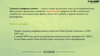 Троянцы-шифровальщики — одна из самых актуальных угроз на сегодняшний день.
Вредоносные программы семейства Trojan.Encoder шифруют на ПК и мобильных
устройствах пользовательские файлы, после чего требуют у жертвы оплатить их
расшифровку.
#CODEIB
Немного истории:
Первые троянцы-шифровальщики семейства Trojan.Encoder появились в 2006-
2007 году.
С января 2009 года число их разновидностей увеличилось примерно на 1 900%!
В настоящее время Trojan.Encoder имеет несколько тысяч модификаций.
 