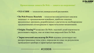 #CODEIB
✓FLY-CODE — технология универсальной распаковки.
✓Dr.Web Process Heuristic - технология поведенческого анализа
защищает от проникновения новейших, наиболее опасных
вредоносных программ, разработанных с расчетом на необнаружение
традиционными сигнатурными и эвристическими механизмами.
✓Origins Tracing™ позволяет Dr.Web с высокой долей вероятности
распознавать вирусы, еще не известные вирусной базе Dr.Web.
✓Эвристический анализатор Dr.Web надежно детектирует все
распространенные типы угроз, определяя их класс по результатам
проведенного разбора и характерным признакам.
Превентивная защита Dr.Web — защита на опережение!
 