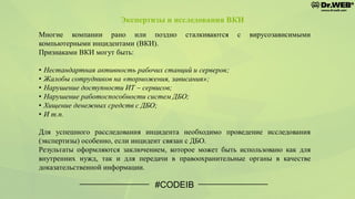 #CODEIB
Многие компании рано или поздно сталкиваются с вирусозависимыми
компьютерными инцидентами (ВКИ).
Признаками ВКИ могут быть:
• Нестандартная активность рабочих станций и серверов;
• Жалобы сотрудников на «торможения, зависания»;
• Нарушение доступности ИТ – сервисов;
• Нарушение работоспособности систем ДБО;
• Хищение денежных средств с ДБО;
• И т.п.
Для успешного расследования инцидента необходимо проведение исследования
(экспертизы) особенно, если инцидент связан с ДБО.
Результаты оформляются заключением, которое может быть использовано как для
внутренних нужд, так и для передачи в правоохранительные органы в качестве
доказательственной информации.
Экспертизы и исследования ВКИ
 