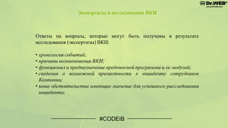 #CODEIB
Ответы на вопросы, которые могут быть получены в результате
исследования (экспертизы) ВКИ:
• хронология событий;
• причины возникновения ВКИ;
• функционал и предназначение вредоносной программы и ее модулей;
• сведения о возможной причастности к инциденту сотрудников
Компании;
• иные обстоятельства имеющие значение для успешного расследования
инцидента;
Экспертизы и исследования ВКИ
 