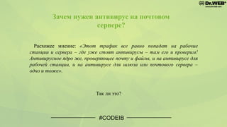 Зачем нужен антивирус на почтовом
сервере?
#CODEIB
Расхожее мнение: «Этот трафик все равно попадет на рабочие
станции и сервера – где уже стоят антивирусы – там его и проверим!
Антивирусное ядро же, проверяющее почту и файлы, и на антивирусе для
рабочей станции, и на антивирусе для шлюза или почтового сервера –
одно и тоже».
Так ли это?
 