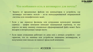 Что особенного есть в антивирусе для почты?
• Защита от вредоносных файлов тех компьютеров и устройств, где
антивирус поставить нельзя – из-за неподдерживаемой операционной
системы или специфических задач.
• Если у вас имеются филиалы или сотрудники используют внешние
сервисы - трафик компании покидает защищенный периметр, то «по
дороге» на вашу машину специально сформированный файл может быть
внедрен в интересующее хакера место.
• Если ваши сотрудники работают из дома или с личных устройств – нет
гарантии, что их машины или устройства защищены антивирусом, и
полученное ими письмо не нанесет вреда всей компании.
#CODEIB
 