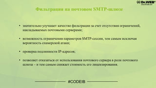 Фильтрация на почтовом SMTP-шлюзе
• значительно улучшает качество фильтрации за счет отсутствия ограничений,
накладываемых почтовыми серверами;
• возможность ограничения параметров SMTP-сессии, тем самым исключая
вероятность спамерской атаки;
• проверка подлинности IP-адресов;
• позволяет отказаться от использования почтового сервера в роли почтового
шлюза – и тем самым снижает стоимость его лицензирования.
#CODEIB
 