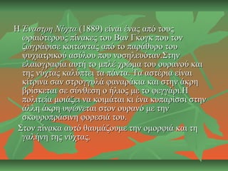 ΗΗ Έναστρη ΝύχταΈναστρη Νύχτα (1889) είναι ένας από τους(1889) είναι ένας από τους
ωραιότερους πίνακες του Βαν Γκογκ που τονωραιότερους πίνακες του Βαν Γκογκ που τον
ζωγράφισε κοιτώντας από το παράθυρο τουζωγράφισε κοιτώντας από το παράθυρο του
ψυχιατρικού ασύλου που νοσηλευόταν.Στηνψυχιατρικού ασύλου που νοσηλευόταν.Στην
ελαιογραφία αυτή το μπλέ χρώμα του ουρανού καιελαιογραφία αυτή το μπλέ χρώμα του ουρανού και
της νύχτας καλύπτει τα πάντα. Τα αστέρια είναιτης νύχτας καλύπτει τα πάντα. Τα αστέρια είναι
κίτρινα σαν στρογγυλά φαναράκια και στην άκρηκίτρινα σαν στρογγυλά φαναράκια και στην άκρη
βρίσκεται σε σύνθεση ο ήλιος με το φεγγάρι.Ηβρίσκεται σε σύνθεση ο ήλιος με το φεγγάρι.Η
πολιτεία μοιάζει να κοιμάται κι ένα κυπαρίσσι στηνπολιτεία μοιάζει να κοιμάται κι ένα κυπαρίσσι στην
άλλη άκρη υψώνεται στον ουρανό με τηνάλλη άκρη υψώνεται στον ουρανό με την
σκουροπράσινη φορεσιά του.σκουροπράσινη φορεσιά του.
Στον πίνακα αυτό θαυμάζουμε την ομορφιά και τηΣτον πίνακα αυτό θαυμάζουμε την ομορφιά και τη
γαλήνη της νύχτας.γαλήνη της νύχτας.
 