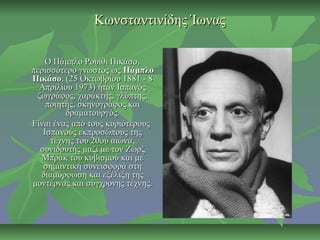 Κωνσταντινίδης ΊωναςΚωνσταντινίδης Ίωνας
Ο Πάμπλο Ρουίθι Πικάσο,Ο Πάμπλο Ρουίθι Πικάσο,
περισσότερο γνωστός ωςπερισσότερο γνωστός ως ΠάμπλοΠάμπλο
ΠικάσοΠικάσο, (25 Οκτωβρίου 1881 - 8, (25 Οκτωβρίου 1881 - 8
Απριλίου 1973) ήταν ΙσπανόςΑπριλίου 1973) ήταν Ισπανός
ζωγράφος, χαράκτης, γλύπτης,ζωγράφος, χαράκτης, γλύπτης,
ποιητής, σκηνογράφος καιποιητής, σκηνογράφος και
δραματουργός.δραματουργός.
Είναι ένας από τους κυριότερουςΕίναι ένας από τους κυριότερους
Ισπανούς εκπροσώπους τηςΙσπανούς εκπροσώπους της
τέχνης του 20ού αιώνα,τέχνης του 20ού αιώνα,
συνιδρυτής μαζί με τον Ζωρζσυνιδρυτής μαζί με τον Ζωρζ
Μπρακ του κυβισμού και μεΜπρακ του κυβισμού και με
σημαντική συνεισφορά στησημαντική συνεισφορά στη
διαμόρφωση και εξέλιξη τηςδιαμόρφωση και εξέλιξη της
μοντέρνας και σύγχρονης τέχνης.μοντέρνας και σύγχρονης τέχνης.
 