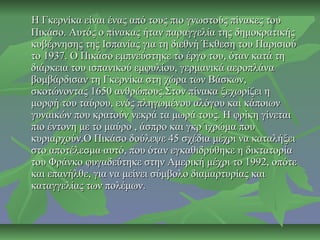 Η Γκερνίκα είναι ένας από τους πιο γνωστούς πίνακες τουΗ Γκερνίκα είναι ένας από τους πιο γνωστούς πίνακες του
Πικάσο. Αυτός ο πίνακας ήταν παραγγελία της δημοκρατικήςΠικάσο. Αυτός ο πίνακας ήταν παραγγελία της δημοκρατικής
κυβέρνησης της Ισπανίας για τη διεθνή Έκθεση του Παρισιούκυβέρνησης της Ισπανίας για τη διεθνή Έκθεση του Παρισιού
το 1937. Ο Πικάσο εμπνεύστηκε το έργο του, όταν κατά τητο 1937. Ο Πικάσο εμπνεύστηκε το έργο του, όταν κατά τη
διάρκεια του ισπανικού εμφυλίου, γερμανικά αεροπλάναδιάρκεια του ισπανικού εμφυλίου, γερμανικά αεροπλάνα
βομβάρδισαν τη Γκερνίκα στη χώρα των Βάσκων,βομβάρδισαν τη Γκερνίκα στη χώρα των Βάσκων,
σκοτώνοντας 1650 ανθρώπους.Στον πίνακα ξεχωρίζει ησκοτώνοντας 1650 ανθρώπους.Στον πίνακα ξεχωρίζει η
μορφή του ταύρου, ενός πληγωμένου αλόγου και κάποιωνμορφή του ταύρου, ενός πληγωμένου αλόγου και κάποιων
γυναικών που κρατούν νεκρά τα μωρά τους. Η φρίκη γίνεταιγυναικών που κρατούν νεκρά τα μωρά τους. Η φρίκη γίνεται
πιο έντονη με το μαύρο , άσπρο και γκρ΄ιχρώμα πουπιο έντονη με το μαύρο , άσπρο και γκρ΄ιχρώμα που
κυριαρχούν.Ο Πικάσο δούλεψε 45 σχέδια μέχρι να καταλήξεικυριαρχούν.Ο Πικάσο δούλεψε 45 σχέδια μέχρι να καταλήξει
στο αποτέλεσμα αυτό, που όταν εγκαθιδρύθηκε η δικτατορίαστο αποτέλεσμα αυτό, που όταν εγκαθιδρύθηκε η δικτατορία
του Φράνκο φυγαδεύτηκε στην Αμερική μέχρι το 1992, οπότετου Φράνκο φυγαδεύτηκε στην Αμερική μέχρι το 1992, οπότε
και επανήλθε, για να μείνει σύμβολο διαμαρτυρίας καικαι επανήλθε, για να μείνει σύμβολο διαμαρτυρίας και
καταγγελίας των πολέμων.καταγγελίας των πολέμων.
 