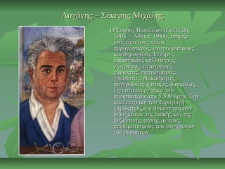 Λαγάνης – Σέκερης ΜιχάληςΛαγάνης – Σέκερης Μιχάλης
Ο Σπύρος Βασιλείου (Γαλαξίδι,Ο Σπύρος Βασιλείου (Γαλαξίδι,
1903 − Αθήνα, 1985), υπήρξε1903 − Αθήνα, 1985), υπήρξε
ένας από τους πλέονένας από τους πλέον
παραγωγικούς, αναγνωρίσιμουςπαραγωγικούς, αναγνωρίσιμους
και δημοφιλείς Έλληνεςκαι δημοφιλείς Έλληνες
εικαστικούς καλλιτέχνες.εικαστικούς καλλιτέχνες.
Ζωγράφος, αγιογράφος,Ζωγράφος, αγιογράφος,
χαράκτης, σκηνογράφος,χαράκτης, σκηνογράφος,
γραφίστας, διακοσμητής,γραφίστας, διακοσμητής,
συγγραφέας-κριτικός, δάσκαλος,συγγραφέας-κριτικός, δάσκαλος,
έχει στο ενεργητικό τουέχει στο ενεργητικό του
περισσότερα από 5.500 έργα. Τηνπερισσότερα από 5.500 έργα. Την
καλλιτεχνική του παραγωγήκαλλιτεχνική του παραγωγή
χαρακτηρίζει η συνάντηση τωνχαρακτηρίζει η συνάντηση των
διδαγμάτων της λαϊκής και τηςδιδαγμάτων της λαϊκής και της
βυζαντινής τέχνης με τουςβυζαντινής τέχνης με τους
πειραματισμούς των σύγχρονώνπειραματισμούς των σύγχρονών
του ρευμάτων.του ρευμάτων.
 