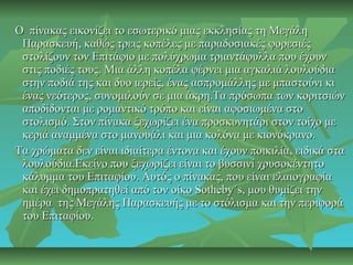 Ο πίνακας εικονίζει το εσωτερικό μιας εκκλησίας τη ΜεγάληΟ πίνακας εικονίζει το εσωτερικό μιας εκκλησίας τη Μεγάλη
Παρασκευή, καθώς τρεις κοπέλες με παραδοσιακές φορεσιέςΠαρασκευή, καθώς τρεις κοπέλες με παραδοσιακές φορεσιές
στολίζουν τον Επιτάφιο με πολύχρωμα τριαντάφυλλα που έχουνστολίζουν τον Επιτάφιο με πολύχρωμα τριαντάφυλλα που έχουν
στις ποδιές τους. Μια άλλη κοπέλα φέρνει μια αγκαλιά λουλούδιαστις ποδιές τους. Μια άλλη κοπέλα φέρνει μια αγκαλιά λουλούδια
στην ποδιά της και δυο ιερείς, ένας ασπρομάλλης με μπαστούνι κιστην ποδιά της και δυο ιερείς, ένας ασπρομάλλης με μπαστούνι κι
ένας νεότερος, συνομιλούν σε μια άκρη.Τα πρόσωπα των κοριτσιώνένας νεότερος, συνομιλούν σε μια άκρη.Τα πρόσωπα των κοριτσιών
αποδίδονται με ρομαντικό τρόπο και είναι αφοσιωμένα στοαποδίδονται με ρομαντικό τρόπο και είναι αφοσιωμένα στο
στολισμό. Στον πίνακα ξεχωρίζει ένα προσκυνητάρι στον τοίχο μεστολισμό. Στον πίνακα ξεχωρίζει ένα προσκυνητάρι στον τοίχο με
κεριά αναμμένα στο μανουάλι και μια κολόνα με κιονόκρανο.κεριά αναμμένα στο μανουάλι και μια κολόνα με κιονόκρανο.
Τα χρώματα δεν είναι ιδιαίτερα έντονα και έχουν ποικιλία, ειδικά σταΤα χρώματα δεν είναι ιδιαίτερα έντονα και έχουν ποικιλία, ειδικά στα
λουλούδια.Εκείνο που ξεχωρίζει είναι το βυσσινί χρυσοκέντητολουλούδια.Εκείνο που ξεχωρίζει είναι το βυσσινί χρυσοκέντητο
κάλυμμα του Επιταφίου. Αυτός ο πίνακας, που είναι ελαιογραφίακάλυμμα του Επιταφίου. Αυτός ο πίνακας, που είναι ελαιογραφία
και έχει δημοπρατηθεί από τον οίκο Sotheby΄s, μου θυμίζει τηνκαι έχει δημοπρατηθεί από τον οίκο Sotheby΄s, μου θυμίζει την
ημέρα της Μεγάλης Παρασκευής με το στόλισμα και την περιφοράημέρα της Μεγάλης Παρασκευής με το στόλισμα και την περιφορά
του Επιταφίου.του Επιταφίου.
 
