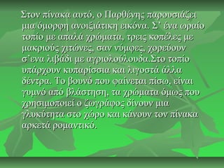 Στον πίνακα αυτό, ο Παρθένης παρουσιάζειΣτον πίνακα αυτό, ο Παρθένης παρουσιάζει
μια όμορφη ανοιξιάτικη εικόνα. Σ’ ένα ωραίομια όμορφη ανοιξιάτικη εικόνα. Σ’ ένα ωραίο
τοπίο με απαλά χρώματα, τρεις κοπέλες μετοπίο με απαλά χρώματα, τρεις κοπέλες με
μακριούς χιτώνες, σαν νύμφες, χορεύουνμακριούς χιτώνες, σαν νύμφες, χορεύουν
σ’ενα λιβάδι με αγριολούλουδα.Στο τοπίοσ’ενα λιβάδι με αγριολούλουδα.Στο τοπίο
υπάρχουν κυπαρίσσια και λιγοστά άλλαυπάρχουν κυπαρίσσια και λιγοστά άλλα
δέντρα. Το βουνό που φαίνεται πίσω, είναιδέντρα. Το βουνό που φαίνεται πίσω, είναι
γυμνό από βλάστηση, τα χρώματα όμως πουγυμνό από βλάστηση, τα χρώματα όμως που
χρησιμοποιεί ο ζωγράφος δίνουν μιαχρησιμοποιεί ο ζωγράφος δίνουν μια
γλυκύτητα στο χώρο και κάνουν τον πίνακαγλυκύτητα στο χώρο και κάνουν τον πίνακα
αρκετά ρομαντικό.αρκετά ρομαντικό.
 