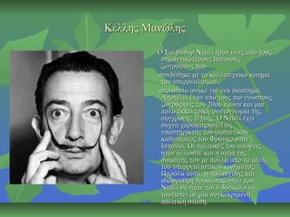 Κέλλης ΜανώληςΚέλλης Μανώλης
Ο Σαλβαδόρ Νταλί ήταν ένας από τουςΟ Σαλβαδόρ Νταλί ήταν ένας από τους
σημαντικότερους Ισπανούςσημαντικότερους Ισπανούς
ζωγράφους πουζωγράφους που
συνδέθηκε με το καλλιτεχνικό κίνημασυνδέθηκε με το καλλιτεχνικό κίνημα
του υπερρεαλισμού,του υπερρεαλισμού,
στο οποίο ανήκε για ένα διάστημα.στο οποίο ανήκε για ένα διάστημα.
Αποτελεί έναν από τους πιο γνωστούςΑποτελεί έναν από τους πιο γνωστούς
ζωγράφους του 20ου αιώνα και μιαζωγράφους του 20ου αιώνα και μια
πολύ εκκεντρική φυσιογνωμία τηςπολύ εκκεντρική φυσιογνωμία της
σύγχρονης τέχνης. Ο Νταλί έχεισύγχρονης τέχνης. Ο Νταλί έχει
συχνά χαρακτηριστεί ωςσυχνά χαρακτηριστεί ως
υποστηρικτής του φασιστικούυποστηρικτής του φασιστικού
καθεστώτος του Φράνκο στηνκαθεστώτος του Φράνκο στην
Ισπανία. Οι πολιτικές του απόψειςΙσπανία. Οι πολιτικές του απόψεις
ήταν άλλωστε και η αιτία τηςήταν άλλωστε και η αιτία της
διαμάχης του με πολλά από τα μέληδιαμάχης του με πολλά από τα μέλη
του υπερρεαλιστικού κινήματος.του υπερρεαλιστικού κινήματος.
Παρόλα αυτά, η πολυσχιδής καιΠαρόλα αυτά, η πολυσχιδής και
ιδιόρρυθμη προσωπικότητα τουιδιόρρυθμη προσωπικότητα του
Νταλί θα ήταν πολύ δύσκολο ναΝταλί θα ήταν πολύ δύσκολο να
ταυτιστεί με μία συγκεκριμένηταυτιστεί με μία συγκεκριμένη
πολιτική στάση.πολιτική στάση.
 