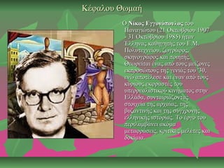 Κέφαλου ΘωμαήΚέφαλου Θωμαή
ΟΟ Νίκος ΕγγονόπουλοςΝίκος Εγγονόπουλος τουτου
Παναγιώτου (21 Οκτωβρίου 1907Παναγιώτου (21 Οκτωβρίου 1907
- 31 Οκτωβρίου 1985) ήταν- 31 Οκτωβρίου 1985) ήταν
Έλληνας καθηγητής του Ε.Μ.Έλληνας καθηγητής του Ε.Μ.
Πολυτεχνείου, ζωγράφος,Πολυτεχνείου, ζωγράφος,
σκηνογράφος και ποιητής.σκηνογράφος και ποιητής.
Θεωρείται ένας από τους μείζονεςΘεωρείται ένας από τους μείζονες
εκπροσώπους της γενιάς του '30,εκπροσώπους της γενιάς του '30,
ενώ αποτέλεσε και έναν από τουςενώ αποτέλεσε και έναν από τους
κύριους εκφραστές τουκύριους εκφραστές του
υπερρεαλιστικού κινήματος στηνυπερρεαλιστικού κινήματος στην
Ελλάδα, συνταιριάζονταςΕλλάδα, συνταιριάζοντας
στοιχεία της αρχαίας, τηςστοιχεία της αρχαίας, της
βυζαντινής και της σύγχρονηςβυζαντινής και της σύγχρονης
ελληνικής ιστορίας. Το έργο τουελληνικής ιστορίας. Το έργο του
περιλαμβάνει ακόμαπεριλαμβάνει ακόμα
μεταφράσεις, κριτικές μελέτες καιμεταφράσεις, κριτικές μελέτες και
δοκίμια.δοκίμια.
 