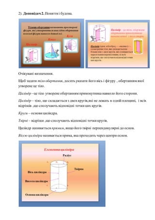 2). Доповідач 2. Поняття і будова.
Очікувані визначення.
Щоб задати тіло обертання, досить указати його вісь і фігуру , обертанням якої
утворене це тіло.
Циліндр –це тіло утворене обертанням прямокутника навколо його сторони.
Циліндр – тіло, що складається з двохкругів,які не лежать в одній площині, і всіх
відрізків ,що сполучають відповідні точкицих кругів.
Круги – основи циліндра.
Твірні – відрізки ,що сполучають відповідні точкикругів.
Циліндр називається прямим, якщо його твірні перпендикулярні до основ.
Віссю циліндра називається пряма, яка проходить через центри основ.
 