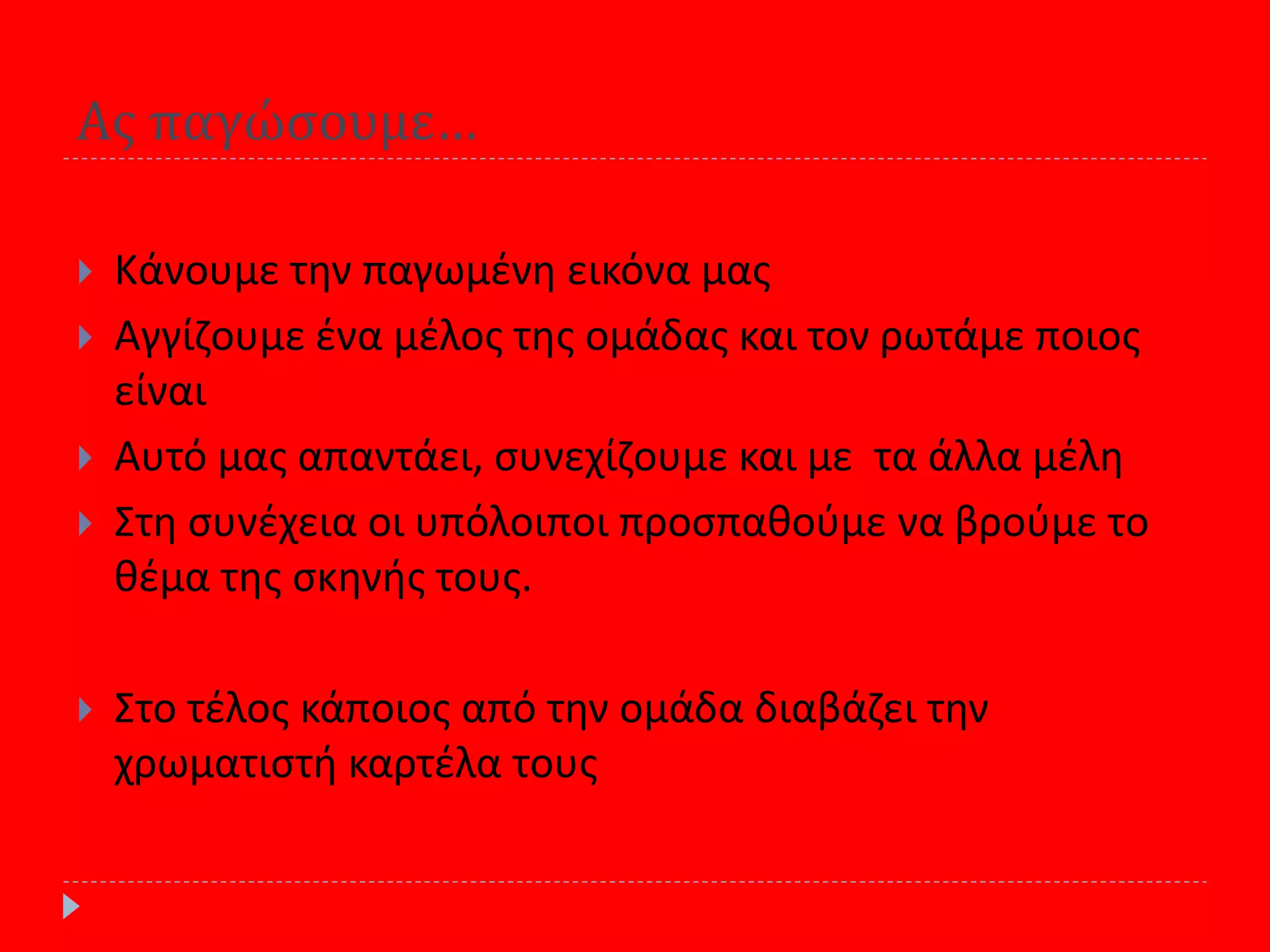 Ασ παγώςουμε…
 Κάνουμε τθν παγωμζνθ εικόνα μασ
 Αγγίηουμε ζνα μζλοσ τθσ ομάδασ και τον ρωτάμε ποιοσ
είναι
 Αυτό μασ απαντάει, ςυνεχίηουμε και με τα άλλα μζλθ
 Στθ ςυνζχεια οι υπόλοιποι προςπακοφμε να βροφμε το
κζμα τθσ ςκθνισ τουσ.
 Στο τζλοσ κάποιοσ από τθν ομάδα διαβάηει τθν
χρωματιςτι καρτζλα τουσ
 
