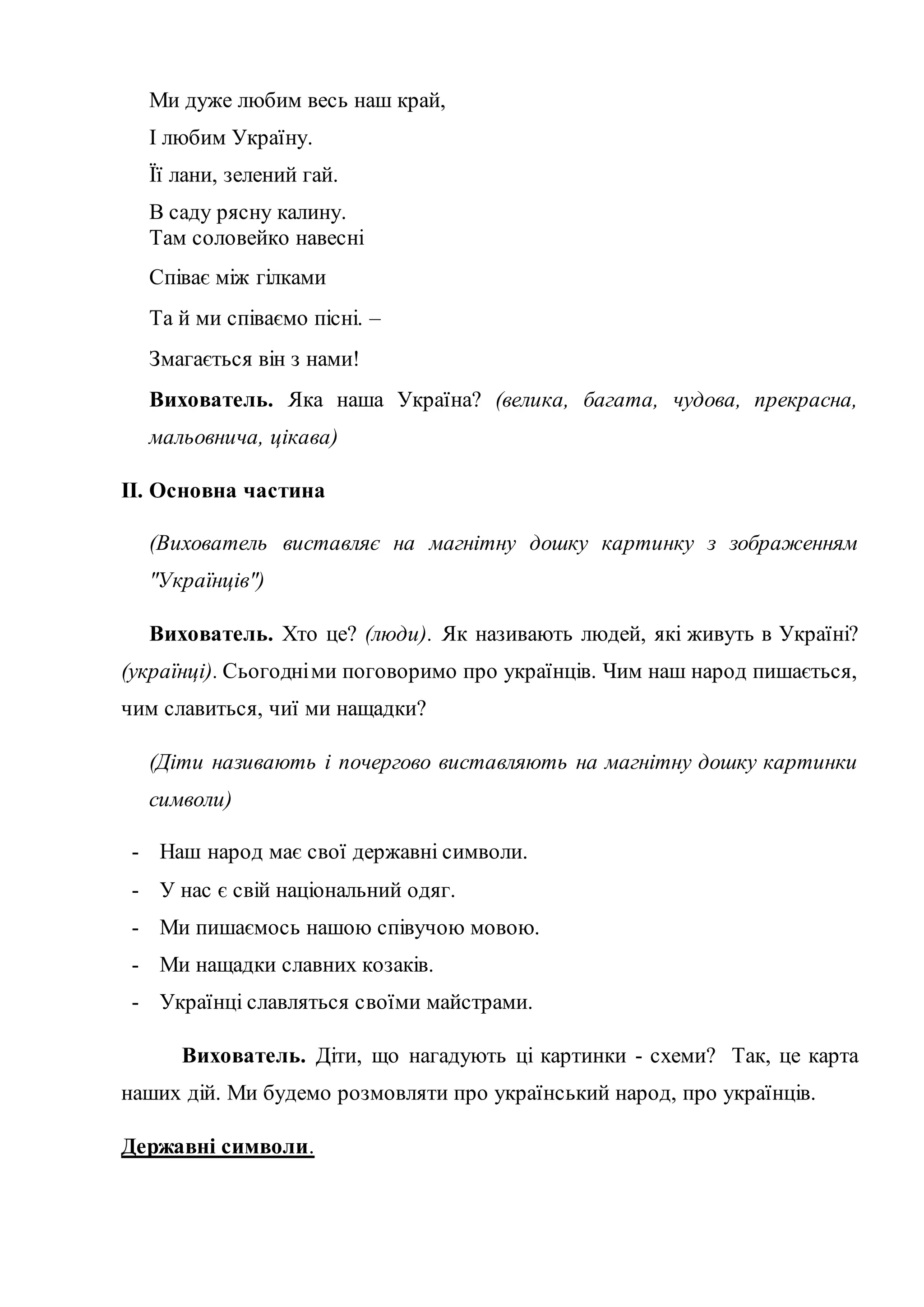 Ми дуже любим весь наш край,
І любим Україну.
Її лани, зелений гай.
В саду рясну калину.
Там соловейко навесні
Співає між гілками
Та й ми співаємо пісні. –
Змагається він з нами!
Вихователь. Яка наша Україна? (велика, багата, чудова, прекрасна,
мальовнича, цікава)
ІІ. Основна частина
(Вихователь виставляє на магнітну дошку картинку з зображенням
"Українців")
Вихователь. Хто це? (люди). Як називають людей, які живуть в Україні?
(українці). Сьогодніми поговоримо про українців. Чим наш народ пишається,
чим славиться, чиї ми нащадки?
(Діти називають і почергово виставляють на магнітну дошку картинки
символи)
- Наш народ має свої державні символи.
- У нас є свій національний одяг.
- Ми пишаємось нашою співучою мовою.
- Ми нащадки славних козаків.
- Українці славляться своїми майстрами.
Вихователь. Діти, що нагадують ці картинки - схеми? Так, це карта
наших дій. Ми будемо розмовляти про український народ, про українців.
Державні символи.
 