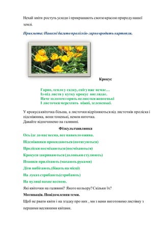 Нехай квіти ростуть усюди і прикрашають своєю красою природунашої
землі.
Прикмета: Навесні багатопролісків-гарновродить картопля.
Крокус
Гарно, тепло у садку, снігувже немає…
Із-під листя у кутку крокус виглядає.
Наче золотом горять пелюстки жовтенькі
І листочки мерехтять ніжні, зелененькі.
У крокусаквіточка більша, а листочкивідрізняються від листочків проліска і
підсніжника, вони тоненькі, немов ниточка.
Давайте відпочинемо на галявині.
Фізкультхвилинка
Ось іде до нас весна, все навколо ожива.
Підсніжники прокидаються(потягуються)
Проліски посміхаються(посміхаються)
Крокуси закриваються(долоньки стулюють)
Пташки прилітають (махають руками)
Діти вибігають.(біжать на місці)
На лукахстрибають(стрибають)
На вулиці пахне весною.
Які квіточки на галявині? Якого кольору?Скільки їх?
Мотивація. Повідомленнятеми.
Щоб не рвати квіти і на згадку про них , ми з вами виготовимо листівку з
першими весняними квітами.
 