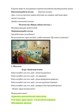 Кладемо вверх не кольоровою стороною наклейонку.(індивідуальний підхід)
Виконанняроботи дітьми. (Звучить музика)
Діти, а чого не вистачає нашим квіточкам на галявині, щоб вонигарно
квітли? (сонечка)
Давайте покличемо сонечко.
Музична гра «Вийди, вийди сонечко..»
Помічник викладає роботидітей.
Оцінюванняробітдітьми.
Чия роботавам сподобалась?
Всі розумнички, гарнілистівки, охайно виконані. Що нового дізнались?
3. Підсумок.
Д/гра «Закінчи речення»
Квіти потрібні для того, щоб...(нимимилуватися)
Квіти потрібні для того, щоб…(їхдарувати)
Квіти потрібні для того, щоб...(вони прикрашали природу)
Квіти потрібні для того, щоб...(до них прилітали бджілки)
Квіти потрібні для того, щоб...(навкругибув приємнийаромат)
- Назвіть перші весняні квіти?
Можна рвати квіти?
Зацвітають навесні білі,сині квіти лісові.
Їх не варто, друже, рвати. Слід ці квітки охороняти.
(Підсніжники, проліски
 