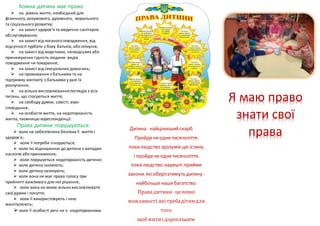 Кожна дитина має право
 на рівень життя, необхідний для
фізичного, розумового, духовного, морального
та соціального розвитку;
 на захист здоров'я та медично-санітарне
обслуговування;
 на захист від поганого поводження, від
відсутності турботи з боку батьків, або опікунів;
 на захист від жорстоких, нелюдських або
принижуючих гідність людини видів
поводження чи покарання;
 на захист від сексуальних домагань;
 на проживання з батьками та на
підтримку контакту з батьками у разі їх
розлучення;
 на вільне висловлюванняпоглядів з усіх
питань, що стосуються життя;
 на свободу думки, совісті, віро-
сповідання;
 на особисте життя, на недоторканість
житла, таємницю кореспонденції.
Права дитини порушуються:
 коли не забезпечена безпека її життя і
здоров'я;
 коли її потреби ігноруються;
 коли по відношенню до дитини є випадки
насилля або приниження;
 коли порушується недоторканість дитини;
 коли дитину ізолюють;
 коли дитину залякують;
 коли вона не має права голосу при
прийнятті важливого для неї рішення;
 коли вона не може вільно висловлювати
свої думки і почуття;
 коли її використовують і нею
маніпулюють;
 коли її особисті речі не є недоторканими.
Дитина - найцінніший скарб.
Пройденеоднетисячоліття,
покилюдство зрозумієцю істину,
і пройденеоднетисячоліття,
покилюдство, нарешті, прийме
закони, якіоберігатимуть дитину -
найбільшенашебагатство.
Правадитини - цепевні
можливості,якітребадітямдля
того,
щобжитиідорослішати.
Я маю право
знати свої
права
 