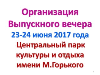 Организация
Выпускного вечера
23-24 июня 2017 года
Центральный парк
культуры и отдыха
имени М.Горького
1
 