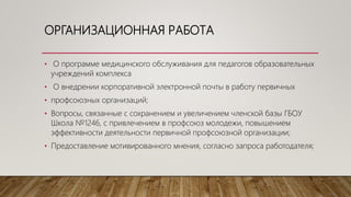 ОРГАНИЗАЦИОННАЯ РАБОТА
• О программе медицинского обслуживания для педагогов образовательных
учреждений комплекса
• О внедрении корпоративной электронной почты в работу первичных
• профсоюзных организаций;
• Вопросы, связанные с сохранением и увеличением членской базы ГБОУ
Школа №1246, с привлечением в профсоюз молодежи, повышением
эффективности деятельности первичной профсоюзной организации;
• Предоставление мотивированного мнения, согласно запроса работодателя;
 
