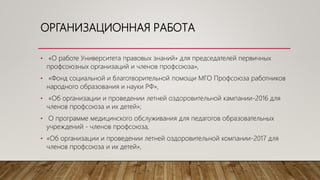 ОРГАНИЗАЦИОННАЯ РАБОТА
• «О работе Университета правовых знаний» для председателей первичных
профсоюзных организаций и членов профсоюза»,
• «Фонд социальной и благотворительной помощи МГО Профсоюза работников
народного образования и науки РФ»,
• «Об организации и проведении летней оздоровительной кампании-2016 для
членов профсоюза и их детей»;
• О программе медицинского обслуживания для педагогов образовательных
учреждений - членов профсоюза,
• «Об организации и проведении летней оздоровительной компании-2017 для
членов профсоюза и их детей»,
 