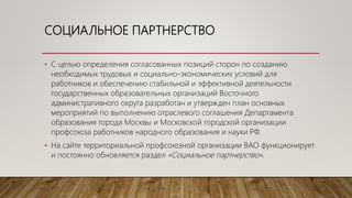 СОЦИАЛЬНОЕ ПАРТНЕРСТВО
• С целью определения согласованных позиций сторон по созданию
необходимых трудовых и социально-экономических условий для
работников и обеспечению стабильной и эффективной деятельности
государственных образовательных организаций Восточного
административного округа разработан и утвержден план основных
мероприятий по выполнению отраслевого соглашения Департамента
образования города Москвы и Московской городской организации
профсоюза работников народного образования и науки РФ.
• На сайте территориальной профсоюзной организации ВАО функционирует
и постоянно обновляется раздел «Социальное партнерство».
 