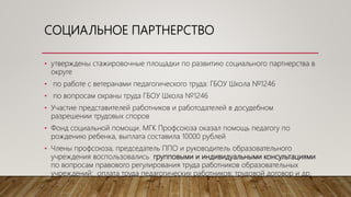 СОЦИАЛЬНОЕ ПАРТНЕРСТВО
• утверждены стажировочные площадки по развитию социального партнерства в
округе
• по работе с ветеранами педагогического труда: ГБОУ Школа №1246
• по вопросам охраны труда ГБОУ Школа №1246
• Участие представителей работников и работодателей в досудебном
разрешении трудовых споров
• Фонд социальной помощи. МГК Профсоюза оказал помощь педагогу по
рождению ребенка, выплата составила 10000 рублей
• Члены профсоюза, председатель ППО и руководитель образовательного
учреждения воспользовались групповыми и индивидуальными консультациями
по вопросам правового регулирования труда работников образовательных
учреждений: оплата труда педагогических работников; трудовой договор и др.
 