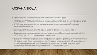 ОХРАНА ТРУДА
• Организация и проведение специальной оценки условий труда
• ГБОУ Школа №1246 укомплектована специалистом и уполномоченным по охране труда
• В 2016 году выделены средства на прохождение педагогическими работниками
медицинских осмотров
• Семинары для специалистов по охране труда 16 февраля и 19 апреля 2016 г.
• Семинары для уполномоченных лиц по охране труда « О внесении изменений в ФЗ от
01.05.2016 г. № 136 « О специальной оценке труда»
• Выездной семинар на Центральных профсоюзных курсах “Правда» для уполномоченных
по охране труда «Роль уполномоченного по охране труда профсоюзной организации и
проведение мероприятий по соблюдению и улучшению условий и охраны труда
сотрудников образовательных учреждений» - 17-18 сентября 2016 г.
 
