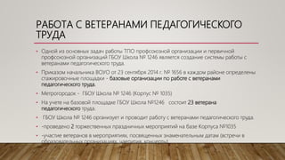 РАБОТА С ВЕТЕРАНАМИ ПЕДАГОГИЧЕСКОГО
ТРУДА
• Одной из основных задач работы ТПО профсоюзной организации и первичной
профсоюзной организаций ГБОУ Школа № 1246 является создание системы работы с
ветеранами педагогического труда.
• Приказом начальника ВОУО от 23 сентября 2014 г. № 1656 в каждом районе определены
стажировочные площадки - базовые организации по работе с ветеранами
педагогического труда.
• Метрогородок - ГБОУ Школа № 1246 (Корпус № 1035)
• На учете на базовой площадке ГБОУ Школа №1246 состоит 23 ветерана
педагогического труда.
• ГБОУ Школа № 1246 организует и проводит работу с ветеранами педагогического труда.
• -проведено 2 торжественных праздничных мероприятий на базе Корпуса №1035
• -участие ветеранов в мероприятиях, посвященных знаменательным датам (встречи в
образовательных организациях, чаепития, концерты)
 