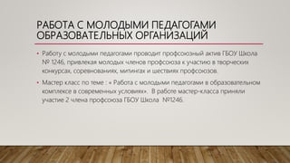 РАБОТА С МОЛОДЫМИ ПЕДАГОГАМИ
ОБРАЗОВАТЕЛЬНЫХ ОРГАНИЗАЦИЙ
• Работу с молодыми педагогами проводит профсоюзный актив ГБОУ Школа
№ 1246, привлекая молодых членов профсоюза к участию в творческих
конкурсах, соревнованиях, митингах и шествиях профсоюзов.
• Мастер класс по теме : « Работа с молодыми педагогами в образовательном
комплексе в современных условиях». В работе мастер-класса приняли
участие 2 члена профсоюза ГБОУ Школа №1246.
 