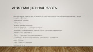 ИНФОРМАЦИОННАЯ РАБОТА
• Информационная комиссия ППО ГБОУ Школа № 1246 использовала в своей работе различные формы и методы
передачи информации:
• профсоюзные собрания
• совещания,
• встречи с членами профсоюза;
• печатная продукция, в т. ч. электронная версия;
• настенные и стендовые издания, имеются во всех стркутурных подразделениях
• информационные бюллетени;
• СМИ, в т. ч. местные и многотиражные издания;
• - «Профсоюз - это мы!», «Мой Профсоюз», «Солидарность», «Учительская
• газета - Москва»;
• сайты (страницы) в Интернете;
• электронная почта
 