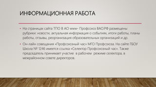 ИНФОРМАЦИОННАЯ РАБОТА
• На страницах сайта ТПО В АО www- Профсоюз ВАО.РФ размещены
рубрики: новости, актуальная информация о событиях, итоги работы, планы
работы, отзывы, реорганизация образовательных организаций и др.
• Он-лайн совещания «Профсоюзный час» МГО Профсоюза. На сайте ГБОУ
Школа № 1246 имеется ссылка «Селектор Профсоюзный час». Также
председатель принимает участие в рабочем режиме селектора, в
межрайонном совете директоров.
 