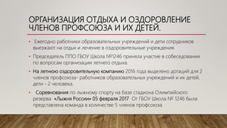 ОРГАНИЗАЦИЯ ОТДЫХА И ОЗДОРОВЛЕНИЕ
ЧЛЕНОВ ПРОФСОЮЗА И ИХ ДЕТЕЙ.
• Ежегодно работники образовательных учреждений и дети сотрудников
выезжают на отдых и лечение в оздоровительные учреждения.
• Председатель ППО ГБОУ Школа №1246 приняла участие в собеседовании
по вопросам организации летнего отдыха.
• На летнюю оздоровительную компанию 2016 года выделено дотаций для 2
членов профсоюза- работников образовательных учреждений и их детей,
дети - 2 человека.
• Соревнования по лыжному спорту на базе стадиона Олимпийского
резерва «Лыжня России» 05 февраля 2017 От ГБОУ Школа № 1246 была
представлена команда в количестве 5 членов профсоюза.
 
