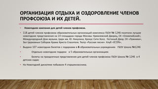 • Новогодняя кампания для детей членов профсоюза.
• 118 детей членов профсоюза образовательных организаций комплекса ГБОУ № 1246 посетили лучшие
новогодние представления на 14 площадках города Москвы: Кремлевский Дворец, СК «Олимпийский»,
Международный Дом музыки, Цирк им. Ю. Никулина, Крокус Сити Холл, Гостиный Двор, СК «Лужники»,
Зал Церковных Соборов Храма Христа Спасителя, Театр «Русская песня». Клуб «ICON»,
• Выдано 107 новогодних билетов с подарками в 6 образовательных учреждениях ГБОУ Школа №1246
• Отдельно новогодние подарки в 5 образовательных организациях
• Билеты на праздничные представления для детей членов профсоюза ГБОУ Школа № 1246 в 4
детских садах;
• На Новогодней дискотеке побывали 4 старшеклассника.
ОРГАНИЗАЦИЯ ОТДЫХА И ОЗДОРОВЛЕНИЕ ЧЛЕНОВ
ПРОФСОЮЗА И ИХ ДЕТЕЙ.
 