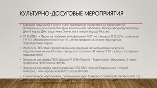 КУЛЬТУРНО-ДОСУГОВЫЕ МЕРОПРИЯТИЯ
• Хорошей традицией в округе стало проведение торжественных мероприятий,
посвященных Дню Учителя и Дню дошкольного работника, Международному женскому
Дню 8 марта, Дню защитника Отечества в театрах города Москвы.
• 07.10.2016 г. « Песни из любимых кинофильмов» МХТ им. Чехова и 11.10.2016 г. спектакль
«19-14». Мероприятия посетили 10 членов профсоюза из всех структурных
подразделений округа.
• 09.09.2016. ТПО ВАО предоставлена однодневная четырехчасовая экскурсия
«Чудотворные иконы Москвы». Экскурсию посетили 44 члена ППО из всех структурных
подразделений
• Экскурсия для актива ГБОУ Школа № 1246 «Россия – Родина моя». Ярославль. 2 члена
профсоюза ГБОУ Школа №1246.
• Экскурсия для актива, организованная ТПО ВАО «Россия-Родина моя». Нижний
Новгород 1 член профсоюза ГБОУ Школа № 1246
• Торжественное мероприятие, посвященное Дню Учителя состоялось 07 октября 2016 г. в
Московском Доме Музыки: « Парад теноров». В праздничном мероприятии приняли
участие 9 членов профсоюза ГБОУ Школа № 1246.
 