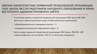 КРАТКАЯ ХАРАКТЕРИСТИКА ПЕРВИЧНОЙ ПРОФСОЮЗНОЙ ОРГАНИЗАЦИИ
ГБОУ ШКОЛА №1246 РАБОТНИКОВ НАРОДНОГО ОБРАЗОВАНИЯ И НАУКИ
ВОСТОЧНОГО АДМИНИСТРАТИВНОГО ОКРУГА.
• В настоящее время в первичной профсоюзной организации ГБОУ Школа № 1246
Восточного административного округа 8 образовательных организаций:
• -общеобразовательные учреждения (школы) - 2
• -учреждения дошкольного образования (сады) - 6
• Всего в рядах первичной профсоюзной организации ГБОУ Школа №1246 -189
членов профсоюза, что составляет 79,9 %, от числа всех сотрудников
 