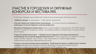 УЧАСТИЕ В ГОРОДСКИХ И ОКРУЖНЫХ
КОНКУРСАХ И ФЕСТИВАЛЯХ.
• В отчетном периоде наша первичная профсоюзная организация приняла участие :
• «Майские звезды» в номинации : « Прикладное творчество»
• «Лучшая первичная профсоюзная организация» по итогам конкурса награждены в
номинации «Сильная первичка-сильный профсоюз!»
• Московская Федерация профсоюзов высоко оценила работу председателя ППО ГБОУ Школа
№1246 и наградила нагрудным знаком « За активную работу в профсоюзах» Исакову Татьяну
Вячеславовну.
• Открытый профсоюзный урок : « Профессионалы будущего: Ключевые компетенции,
необходимые для успешной трудовой деятельности». Учитель Баранов С.В. выбран по итогам
жюри в тройку лидеров на1,2,3 место . Урок представлен на город. Видеосъемку
профсоюзного урока вел образовательный канал.
• Конкурс на лучшую методическую разработку Профсоюзного урока и профсоюзного занятия
с детьми. Методическая разработка учителя Баранова С.В. вошла в сборник лучших
разработок профсоюзных уроков, проходивших в 2016 учебном году.
 