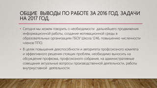 ОБЩИЕ ВЫВОДЫ ПО РАБОТЕ ЗА 2016 ГОД. ЗАДАЧИ
НА 2017 ГОД.
• Сегодня мы можем говорить о необходимости дальнейшего продвижения
информационной работы, создание мотивационной среды в
образовательных организациях ГБОУ Школа 1246, повышению численности
членов ППО.
• В целях повышения дееспособности и авторитета профсоюзного комитета
и эффективного решения стоящих проблем, необходимо выносить на
обсуждение профкома, профсоюзного собрания, на административные
совещания актуальные вопросы производственной деятельности, работы
внутриуставной деятельности.
 