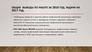 • Необходимо введение в практику работы профсоюзной организации подготовку
публичного годового отчета и проведение итогового годогового собрания с
повесткой «О повышении социальной роли профсоюзной организации в
коллективе образовательного учреждения».
• ППО ГБОУ Школа №1246 выражает благодарность профсоюзному комитету ,
, активу, членам профсоюзной организации образовательного комплекса за
проделанную в 2016 году большую и плодотворную работу.
ОБЩИЕ ВЫВОДЫ ПО РАБОТЕ ЗА 2016 ГОД. ЗАДАЧИ НА
2017 ГОД.
 